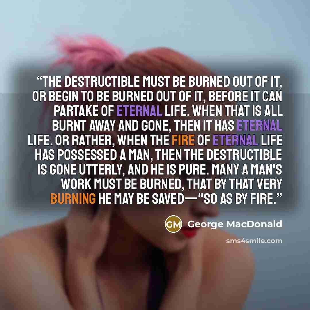 “The destructible must be burned out of it, or begin to be burned out of it, before it can partake of eternal life. When that is all burnt away and gone, then it has eternal life. Or rather, when the fire of eternal life has possessed a man, then the destructible is gone utterly, and he is pure…” quote by George MacDonald