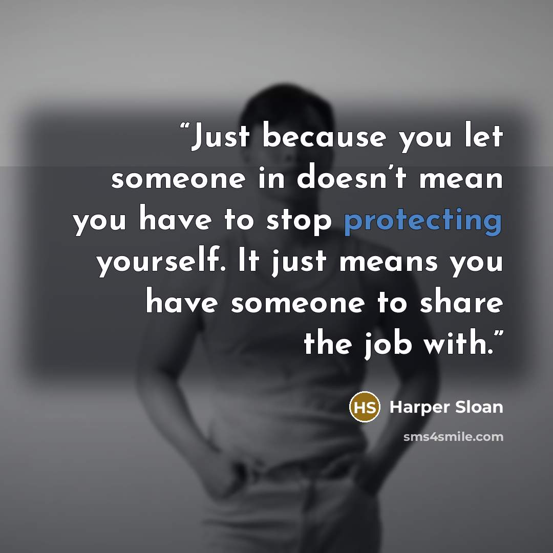“Just because you let someone in doesn’t mean you have to stop protecting yourself. It just means you have someone to share the job with.” quote by Harper Sloan