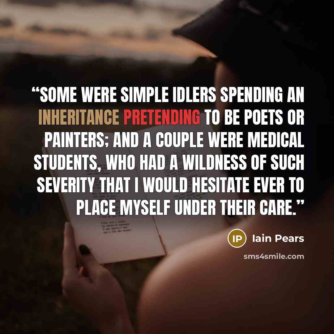 “some were simple idlers spending an inheritance pretending to be poets or painters; and a couple were medical students, who had a wildness of such severity that I would hesitate ever to place myself under their care.” quote by Iain Pears