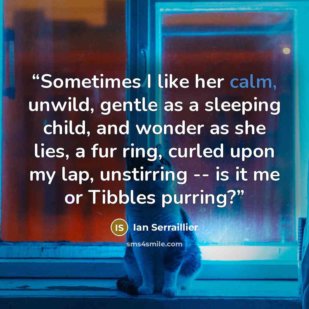 “Sometimes I like her calm, unwild, gentle as a sleeping child, and wonder as she lies, a fur ring, curled upon my lap, unstirring -- is it me or Tibbles purring?” quote by Ian Serraillier