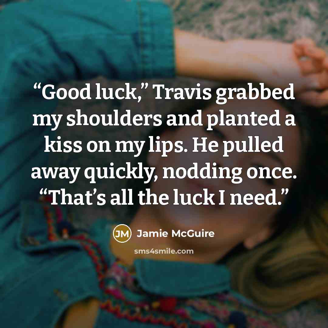 “Good luck,” Travis grabbed my shoulders and planted a kiss on my lips. He pulled away quickly, nodding once. “That’s all the luck I need.” quote by Jamie McGuire
