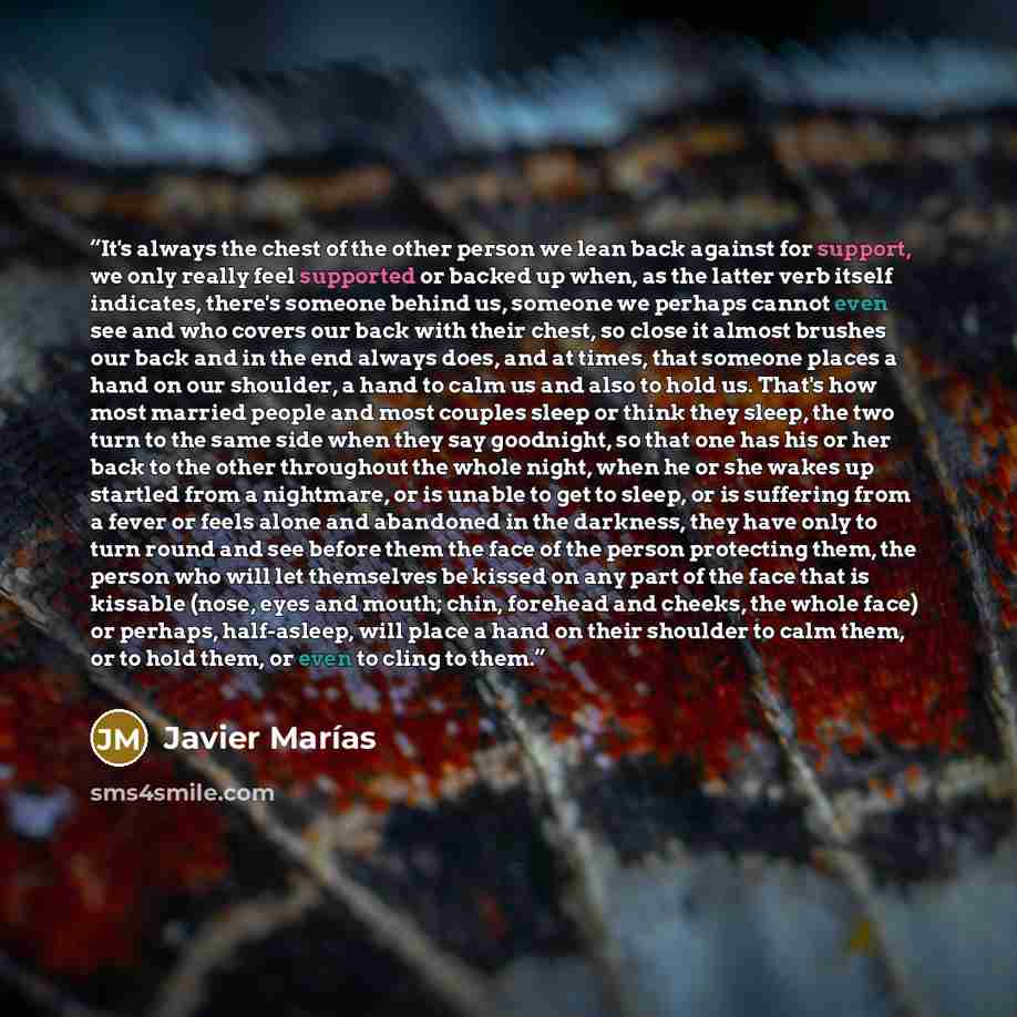 “It's always the chest of the other person we lean back against for support, we only really feel supported or backed up when, as the latter verb itself indicates, there's someone behind us, someone we perhaps cannot even see and who covers our back with their chest, so close it almost brushes our…” quote by Javier Marías