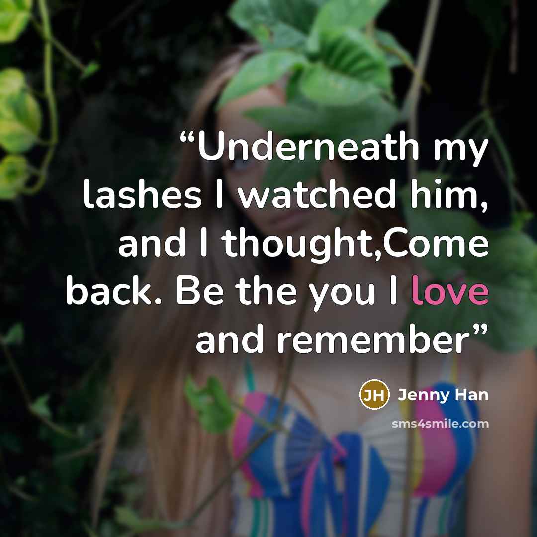 “Underneath my lashes I watched him, and I thought,Come back. Be the you I love and remember” quote by Jenny Han