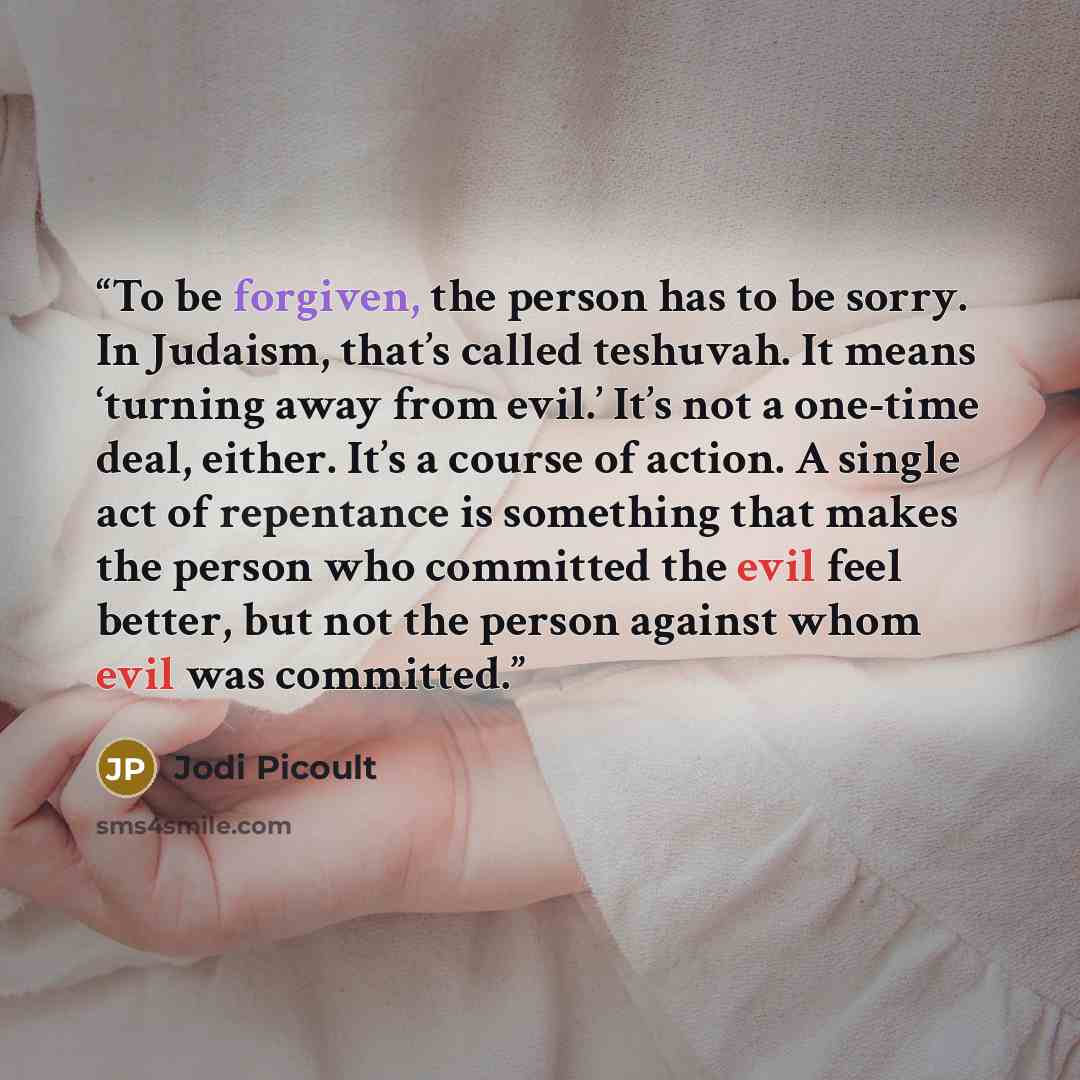 “To be forgiven, the person has to be sorry. In Judaism, that’s called teshuvah. It means ‘turning away from evil.’ It’s not a one-time deal, either. It’s a course of action. A single act of repentance is something that makes the person who committed the evil feel better, but not the person against…” quote by Jodi Picoult