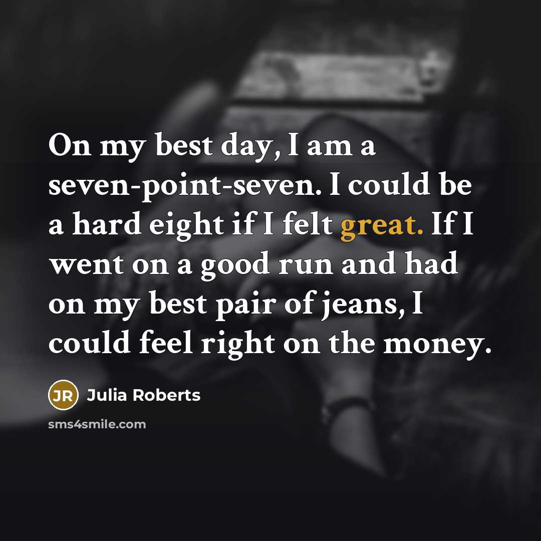 “On my best day, I am a seven-point-seven. I could be a hard eight if I felt great. If I went on a good run and had on my best pair of jeans, I could feel right on the money.” quote by Julia Roberts