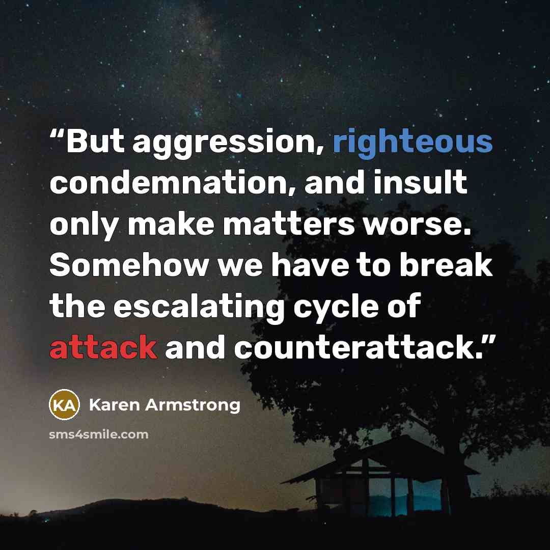 “But aggression, righteous condemnation, and insult only make matters worse. Somehow we have to break the escalating cycle of attack and counterattack.” quote by Karen Armstrong