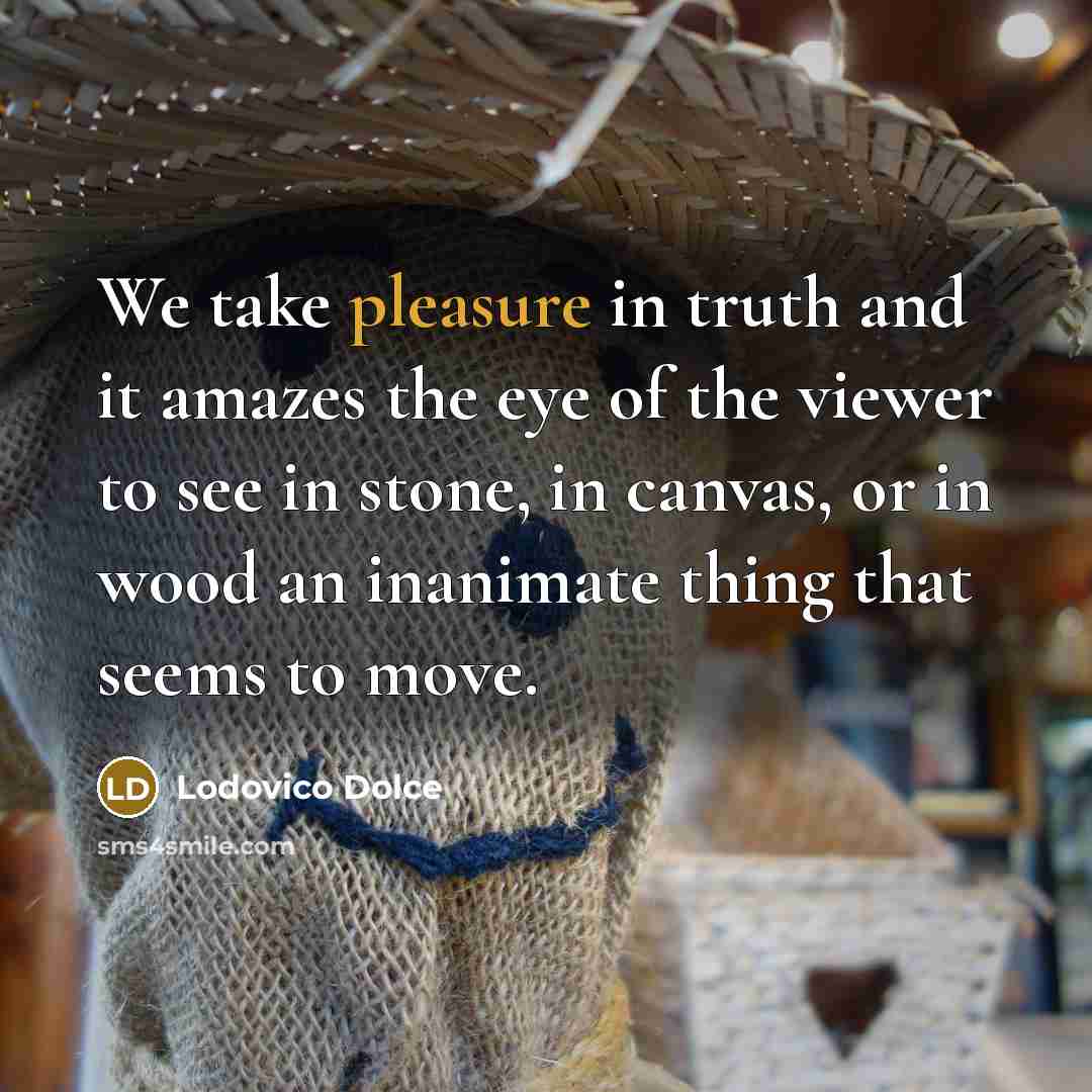 “We take pleasure in truth and it amazes the eye of the viewer to see in stone, in canvas, or in wood an inanimate thing that seems to move.” quote by Lodovico Dolce