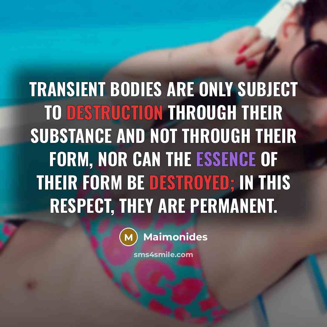 “Transient bodies are only subject to destruction through their substance and not through their form, nor can the essence of their form be destroyed; in this respect, they are permanent.” quote by Maimonides