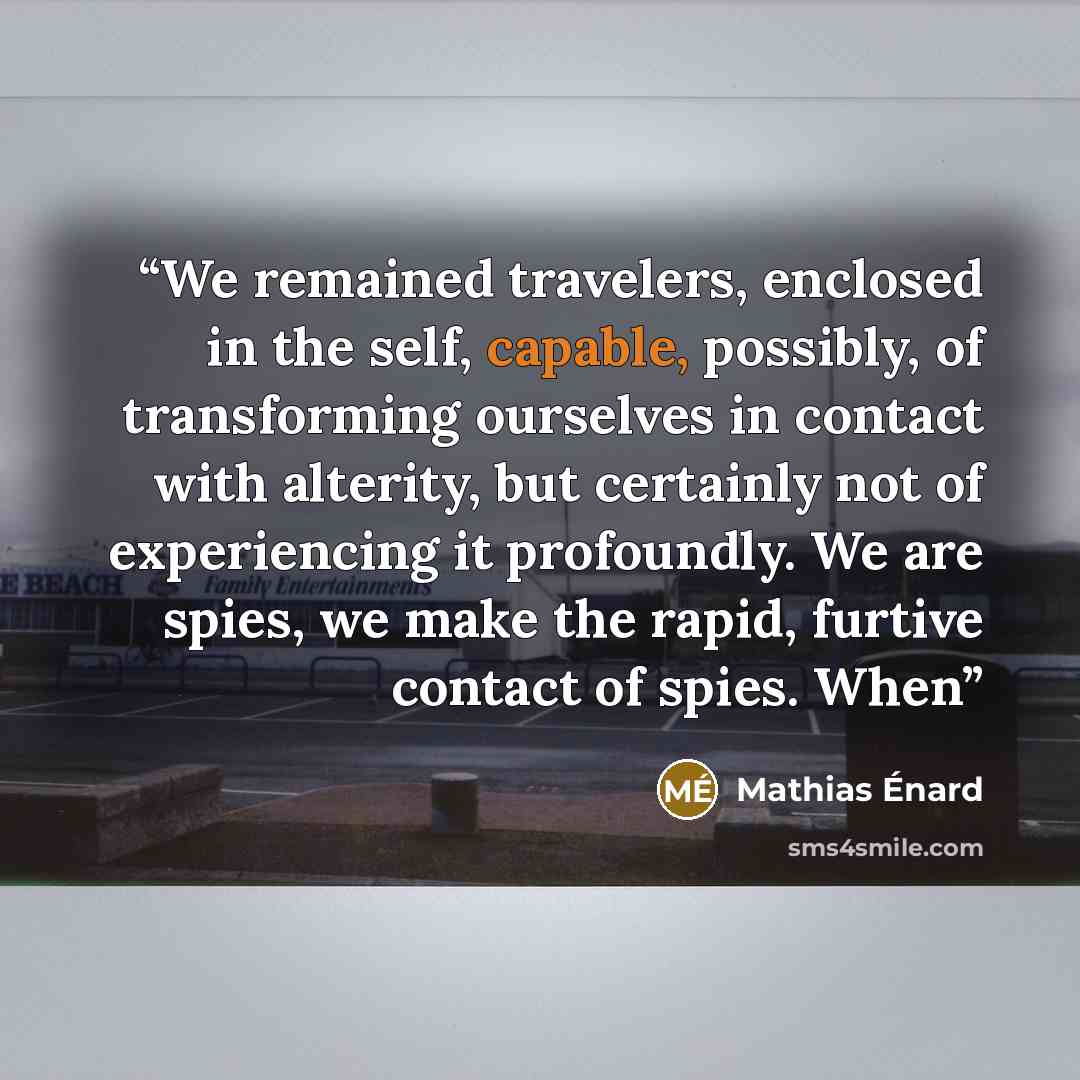 “We remained travelers, enclosed in the self, capable, possibly, of transforming ourselves in contact with alterity, but certainly not of experiencing it profoundly. We are spies, we make the rapid, furtive contact of spies. When” quote by Mathias Énard