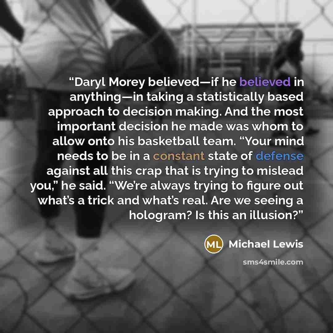 “Daryl Morey believed—if he believed in anything—in taking a statistically based approach to decision making. And the most important decision he made was whom to allow onto his basketball team. “Your mind needs to be in a constant state of defense against all this crap that is trying to mislead…” quote by Michael Lewis