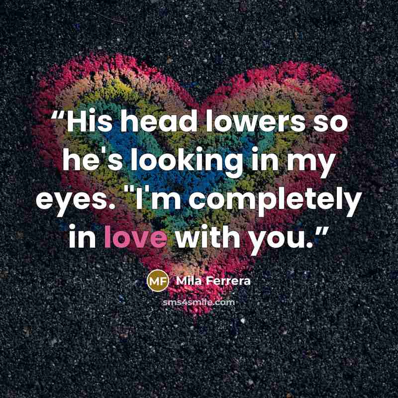 “His head lowers so he's looking in my eyes. "I'm completely in love with you.” quote by Mila Ferrera