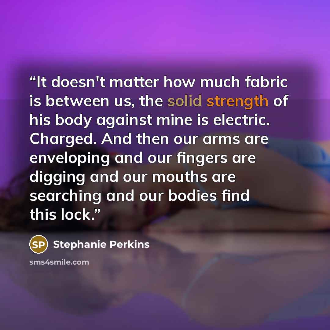 “It doesn't matter how much fabric is between us, the solid strength of his body against mine is electric. Charged. And then our arms are enveloping and our fingers are digging and our mouths are searching and our bodies find this lock.” quote by Stephanie Perkins