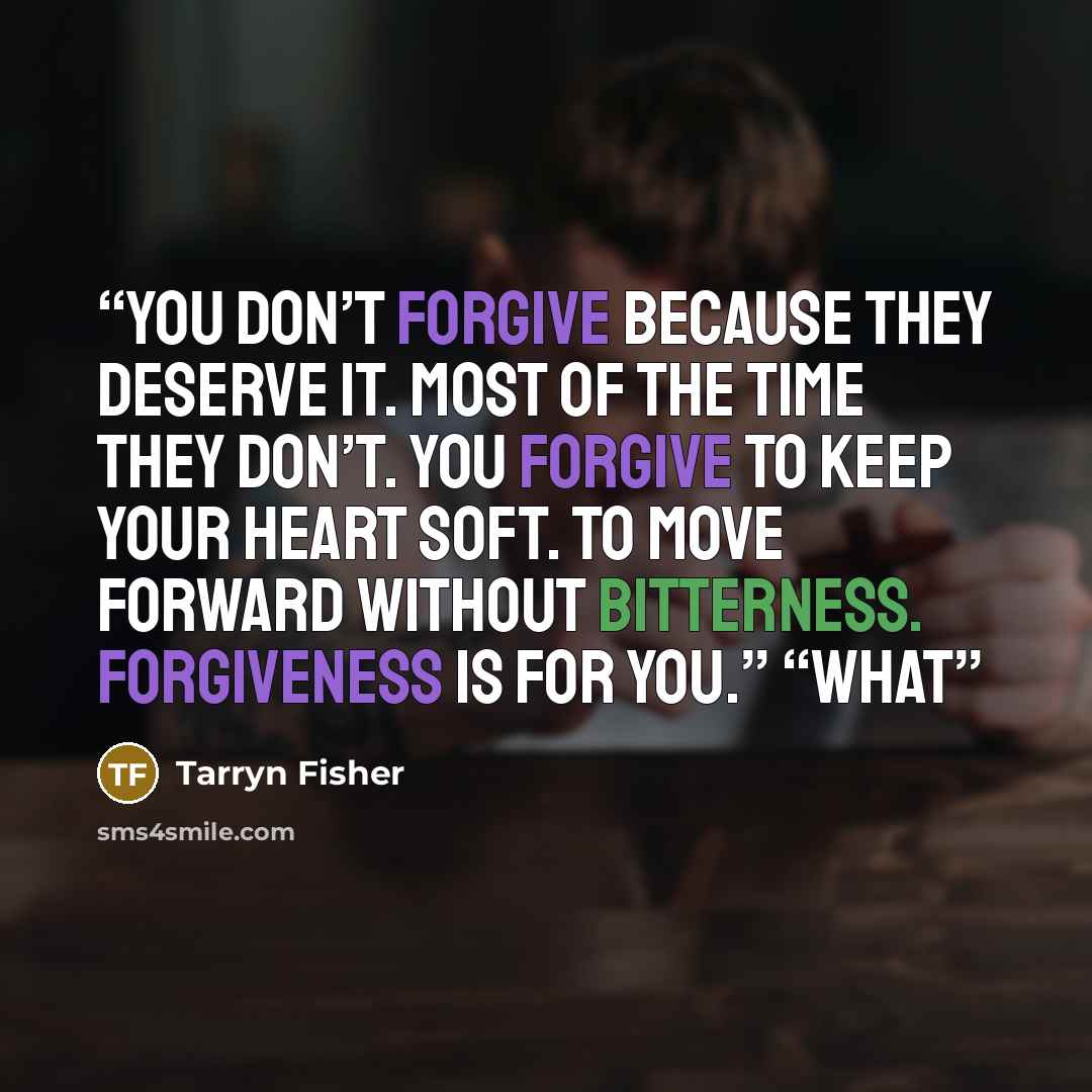 “You don’t forgive because they deserve it. Most of the time they don’t. You forgive to keep your heart soft. To move forward without bitterness. Forgiveness is for you.” “What” quote by Tarryn Fisher