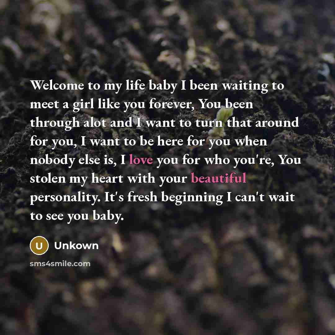 “Welcome to my life baby I been waiting to meet a girl like you forever, You been through alot and I want to turn that around for you, I want to be here for you when nobody else is, I love you for who you're, You stolen my heart with your beautiful personality. It's fresh beginning I can't wait to…” quote by Unkown