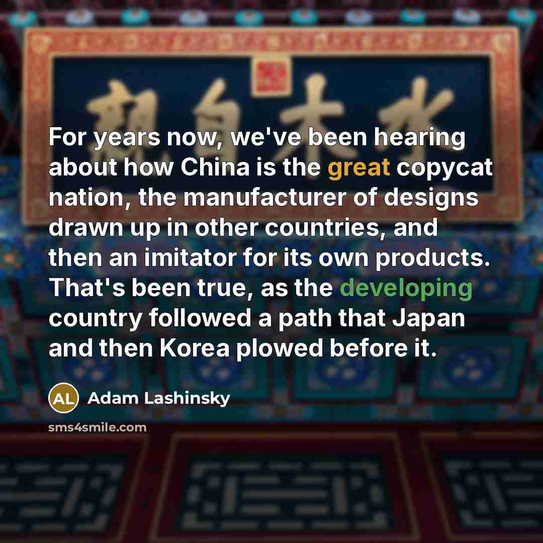 “For years now, we've been hearing about how China is the great copycat nation, the manufacturer of designs drawn up in other countries, and then an imitator for its own products. That's been true, as the developing country followed a path that Japan and then Korea plowed before it.” quote by Adam Lashinsky