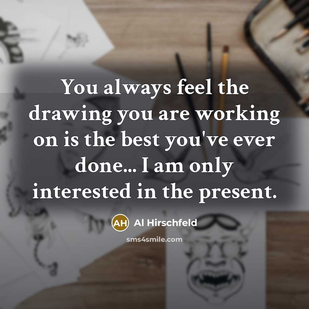 “You always feel the drawing you are working on is the best you've ever done... I am only interested in the present.” quote by Al Hirschfeld