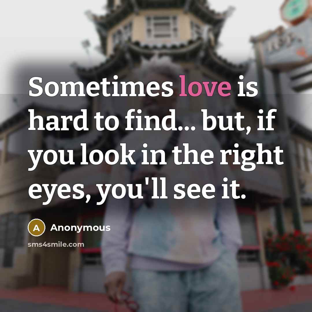 “Sometimes love is hard to find... but, if you look in the right eyes, you'll see it.” quote by Anonymous