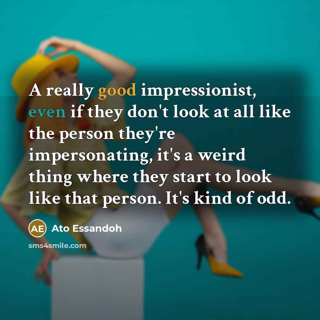 “A really good impressionist, even if they don't look at all like the person they're impersonating, it's a weird thing where they start to look like that person. It's kind of odd.” quote by Ato Essandoh