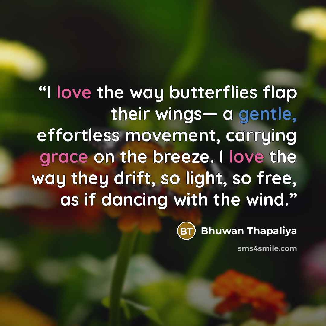 “I love the way butterflies flap their wings— a gentle, effortless movement, carrying grace on the breeze. I love the way they drift, so light, so free, as if dancing with the wind.” quote by Bhuwan Thapaliya