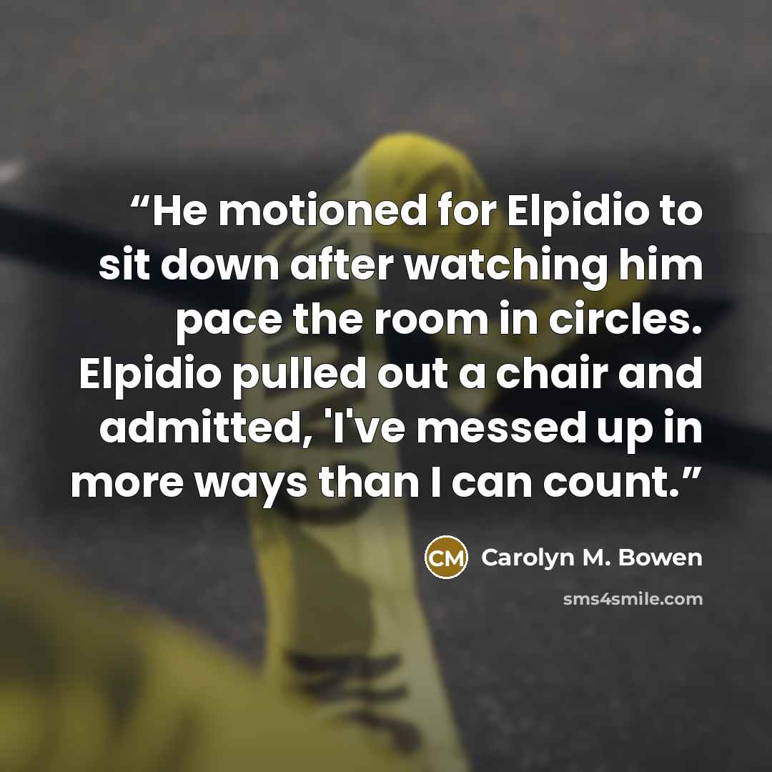 “He motioned for Elpidio to sit down after watching him pace the room in circles. Elpidio pulled out a chair and admitted, 'I've messed up in more ways than I can count.” quote by Carolyn M. Bowen