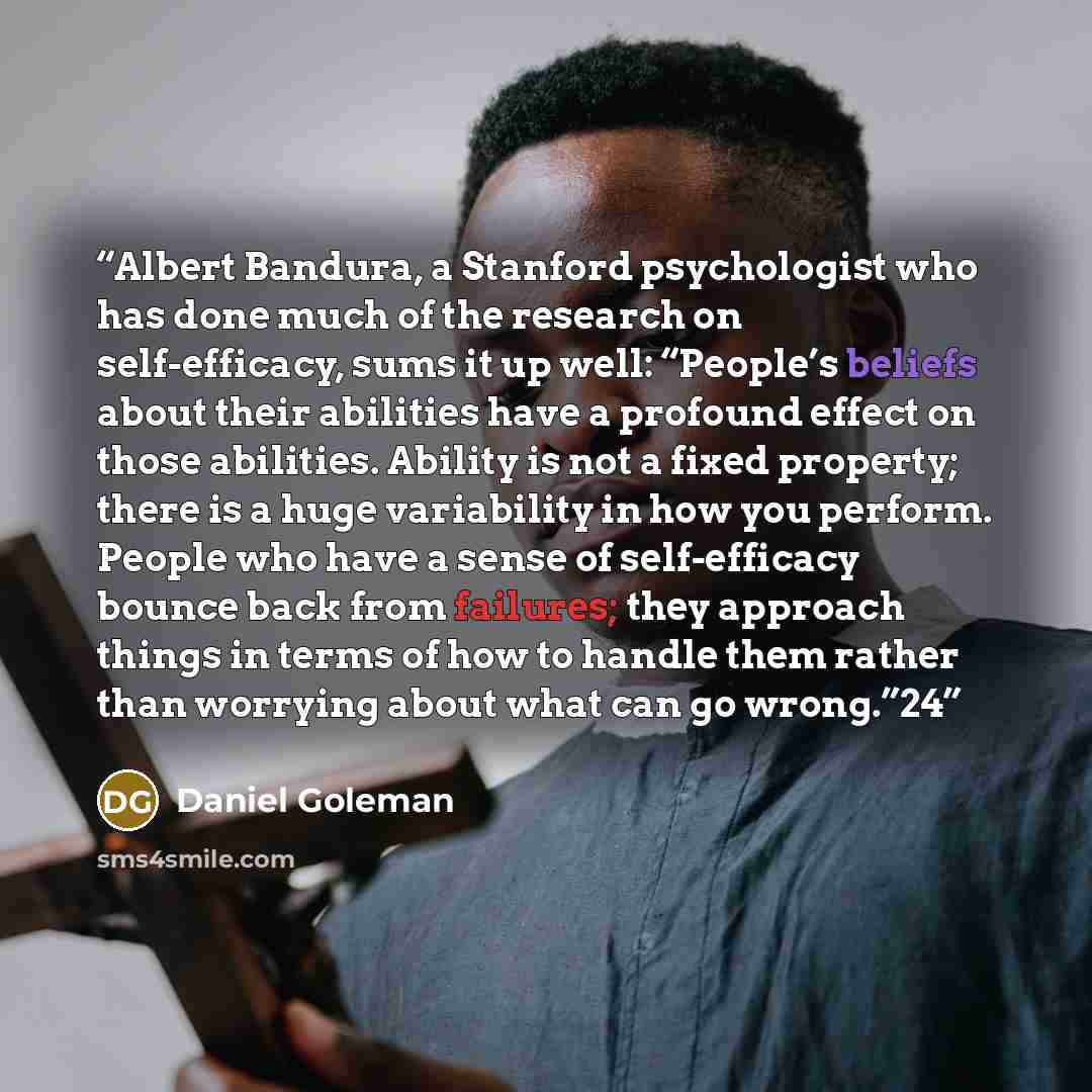 “Albert Bandura, a Stanford psychologist who has done much of the research on self-efficacy, sums it up well: “People’s beliefs about their abilities have a profound effect on those abilities. Ability is not a fixed property; there is a huge variability in how you perform. People who have a sense…” quote by Daniel Goleman