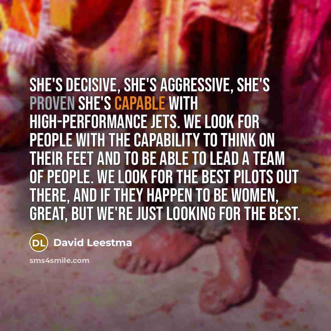 “She's decisive, she's aggressive, she's proven she's capable with high-performance jets. We look for people with the capability to think on their feet and to be able to lead a team of people. We look for the best pilots out there, and if they happen to be women, great, but we're just looking for…” quote by David Leestma