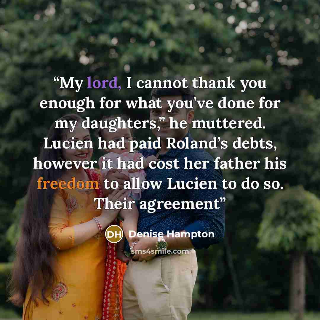 “My lord, I cannot thank you enough for what you’ve done for my daughters,” he muttered. Lucien had paid Roland’s debts, however it had cost her father his freedom to allow Lucien to do so. Their agreement” quote by Denise Hampton