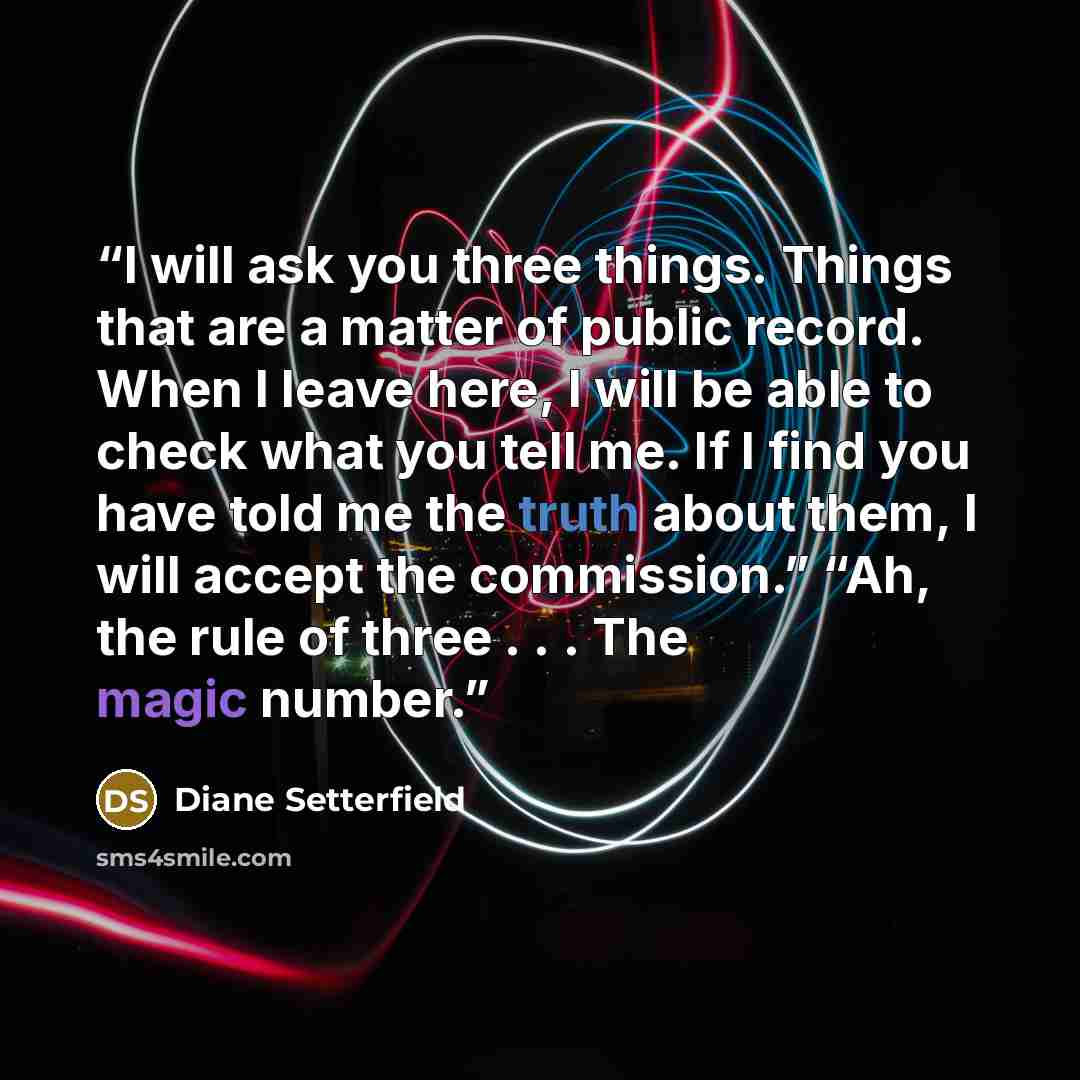 “I will ask you three things. Things that are a matter of public record. When I leave here, I will be able to check what you tell me. If I find you have told me the truth about them, I will accept the commission.” “Ah, the rule of three . . . The magic number.” quote by Diane Setterfield