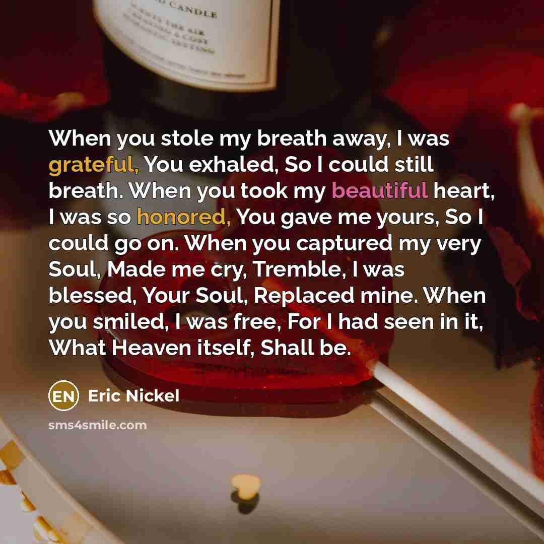 “When you stole my breath away, I was grateful, You exhaled, So I could still breath. When you took my beautiful heart, I was so honored, You gave me yours, So I could go on. When you captured my very Soul, Made me cry, Tremble, I was blessed, Your Soul, Replaced mine. When you smiled, I was free…” quote by Eric Nickel