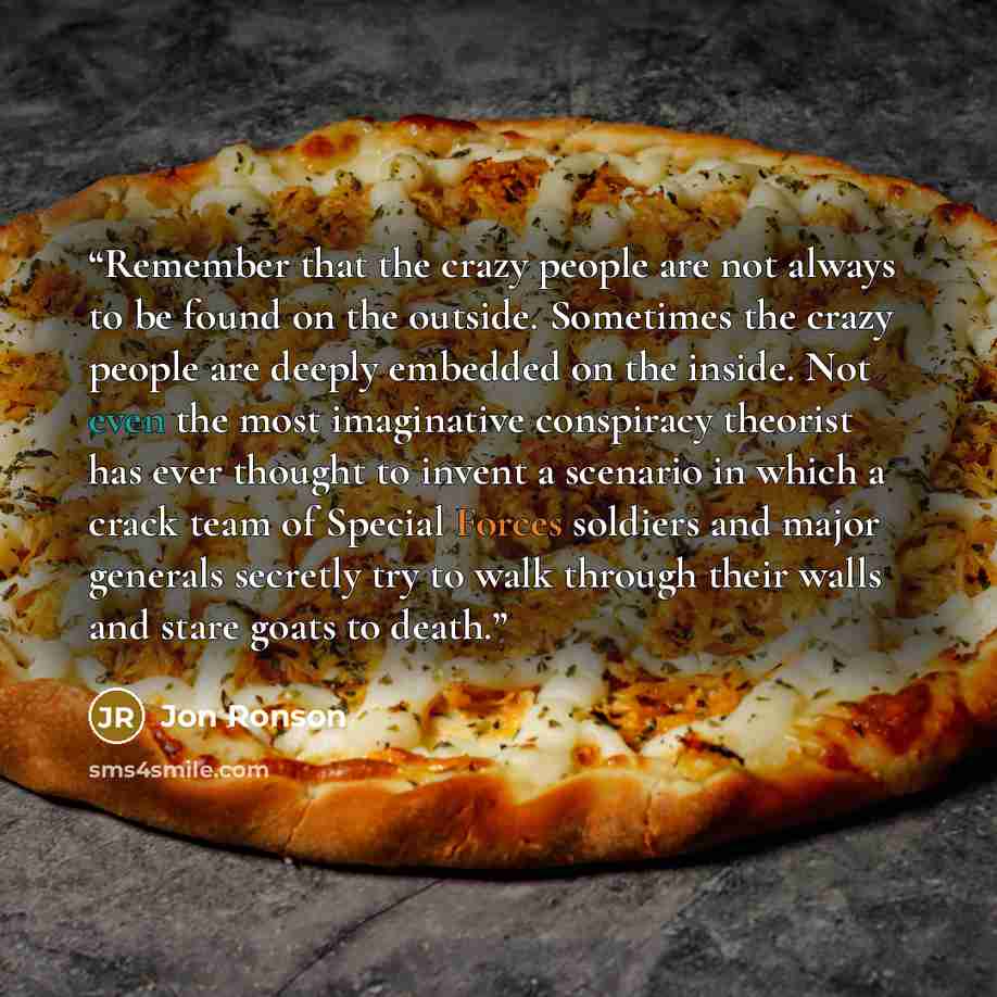 “Remember that the crazy people are not always to be found on the outside. Sometimes the crazy people are deeply embedded on the inside. Not even the most imaginative conspiracy theorist has ever thought to invent a scenario in which a crack team of Special Forces soldiers and major generals…” quote by Jon Ronson