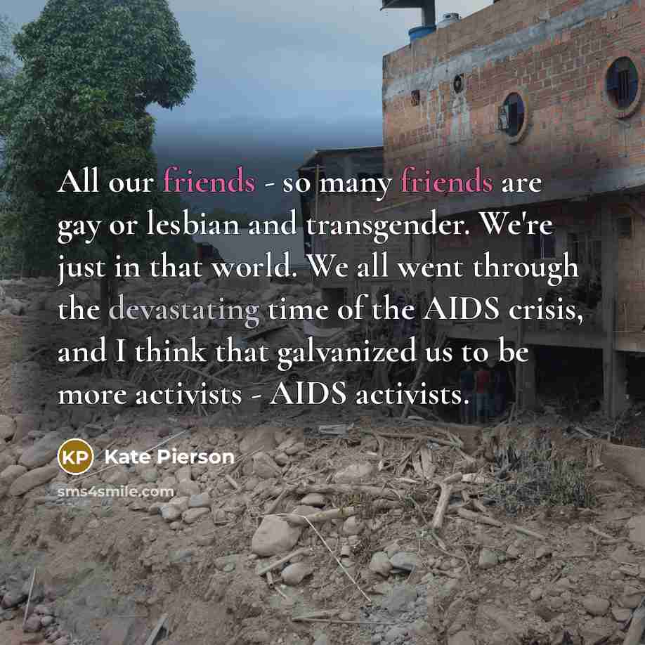 “All our friends - so many friends are gay or lesbian and transgender. We're just in that world. We all went through the devastating time of the AIDS crisis, and I think that galvanized us to be more activists - AIDS activists.” quote by Kate Pierson