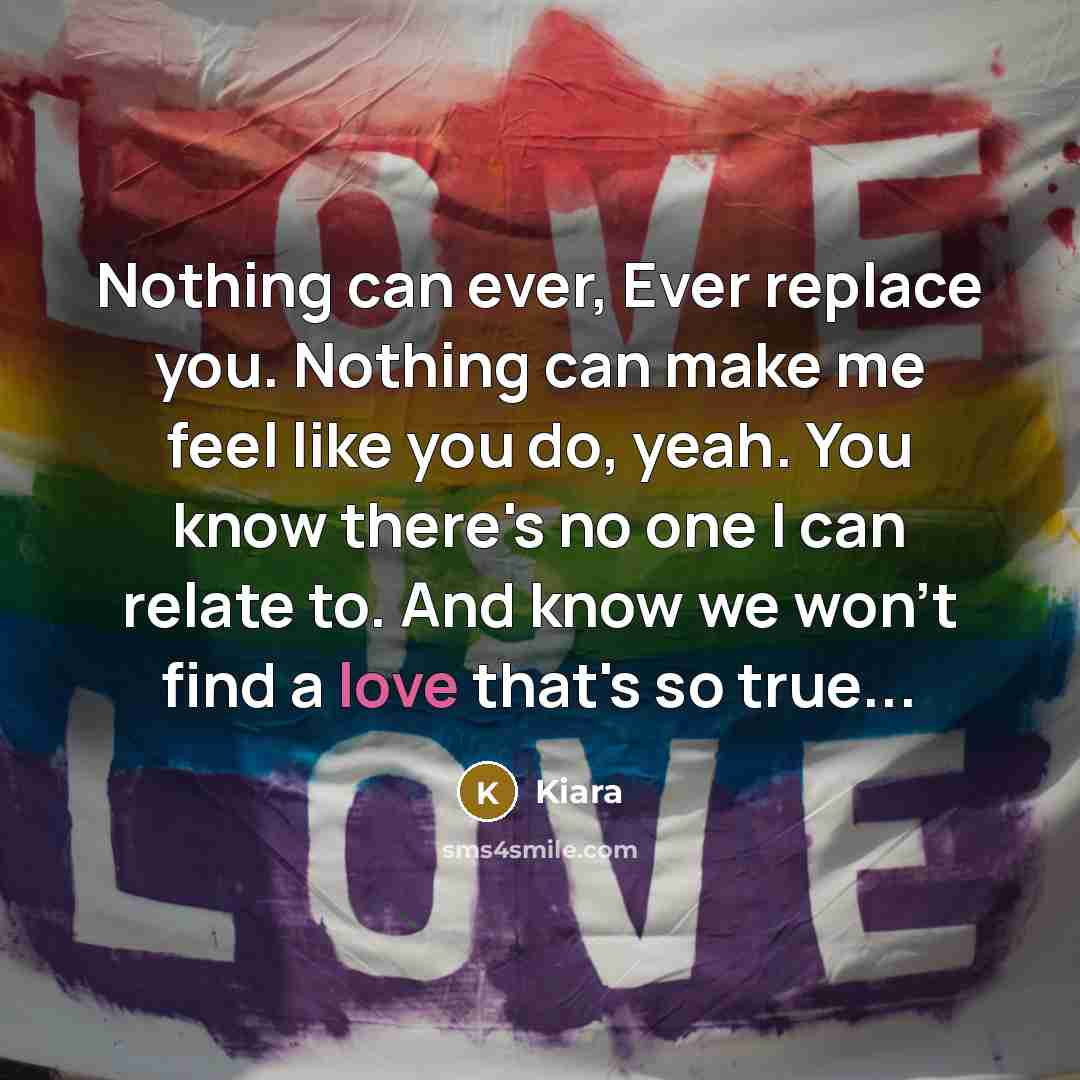 “Nothing can ever, Ever replace you. Nothing can make me feel like you do, yeah. You know there's no one I can relate to. And know we won't find a love that's so true...” quote by Kiara