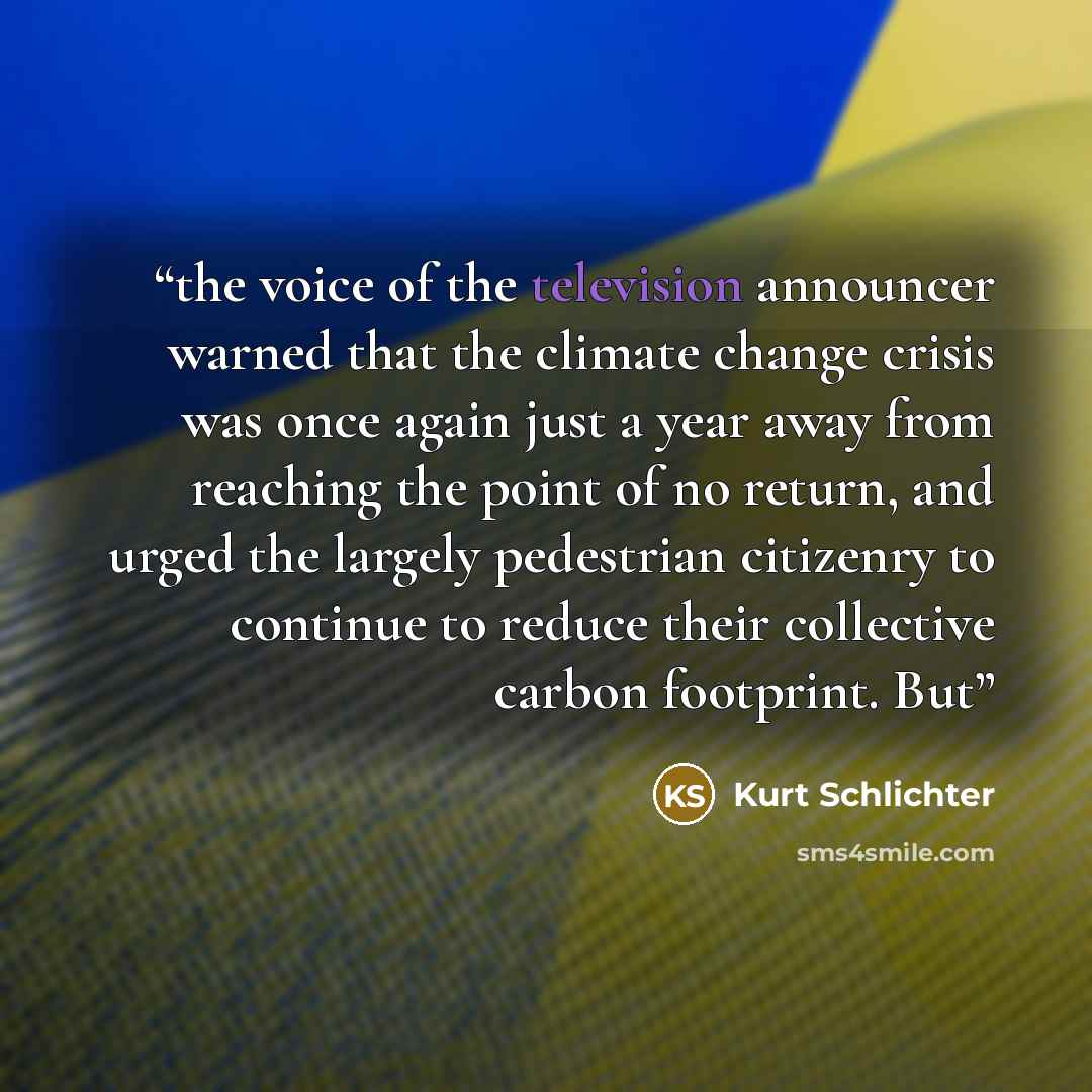 “the voice of the television announcer warned that the climate change crisis was once again just a year away from reaching the point of no return, and urged the largely pedestrian citizenry to continue to reduce their collective carbon footprint. But” quote by Kurt Schlichter