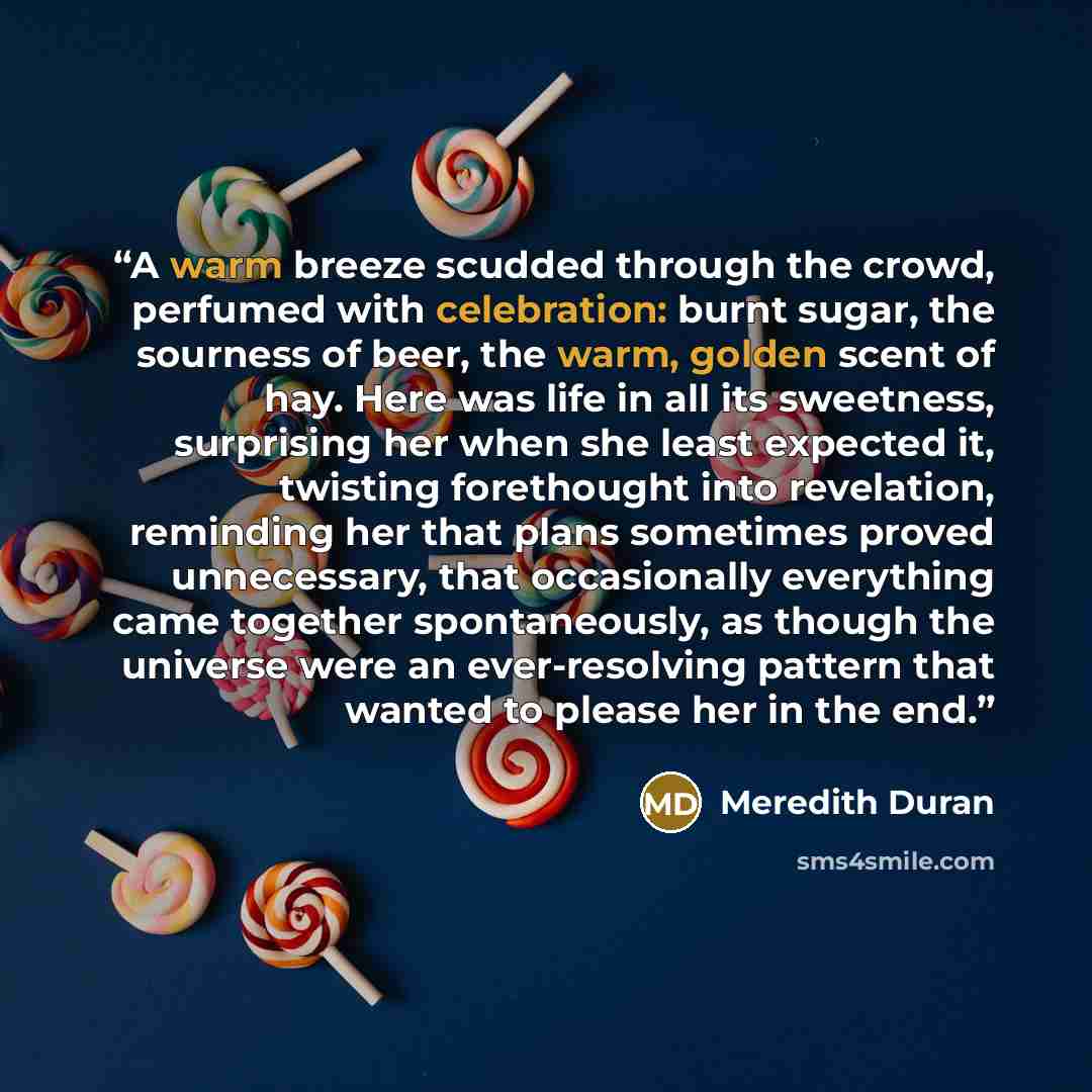 “A warm breeze scudded through the crowd, perfumed with celebration: burnt sugar, the sourness of beer, the warm, golden scent of hay. Here was life in all its sweetness, surprising her when she least expected it, twisting forethought into revelation, reminding her that plans sometimes proved…” quote by Meredith Duran