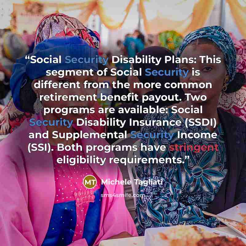 “Social Security Disability Plans: This segment of Social Security is different from the more common retirement benefit payout. Two programs are available: Social Security Disability Insurance (SSDI) and Supplemental Security Income (SSI). Both programs have stringent eligibility requirements.” quote by Michele Tagliati