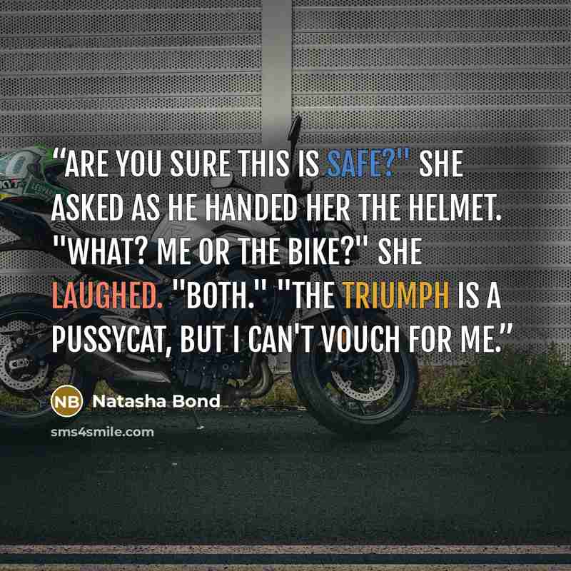 “Are you sure this is safe?" she asked as he handed her the helmet. "What? Me or the bike?" She laughed. "Both." "The Triumph is a pussycat, but I can't vouch for me.” quote by Natasha Bond