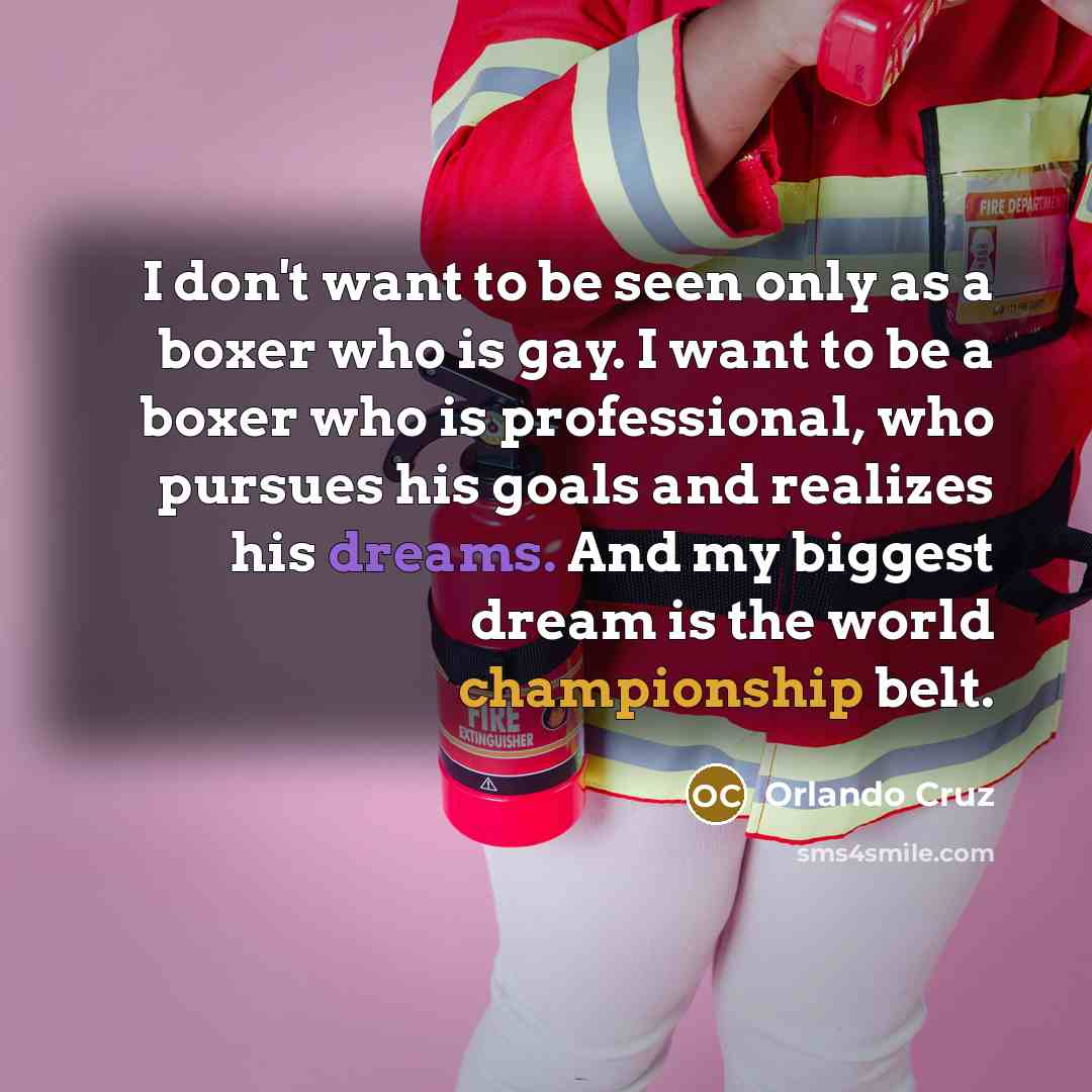 “I don't want to be seen only as a boxer who is gay. I want to be a boxer who is professional, who pursues his goals and realizes his dreams. And my biggest dream is the world championship belt.” quote by Orlando Cruz