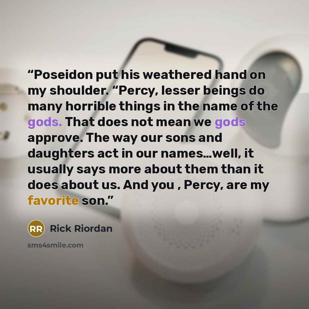 “Poseidon put his weathered hand on my shoulder. “Percy, lesser beings do many horrible things in the name of the gods. That does not mean we gods approve. The way our sons and daughters act in our names…well, it usually says more about them than it does about us. And you , Percy, are my favorite…” quote by Rick Riordan