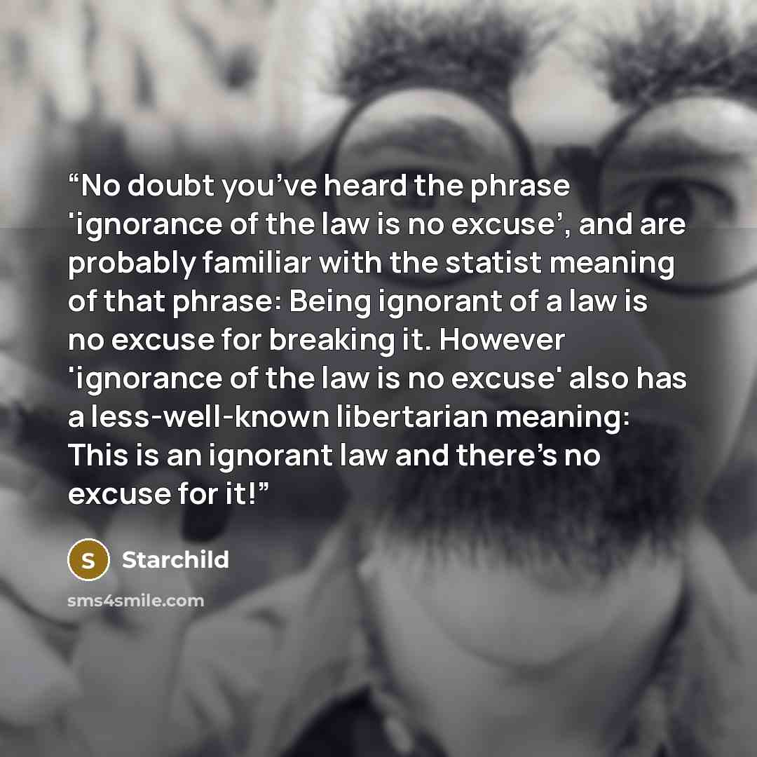 “No doubt you’ve heard the phrase 'ignorance of the law is no excuse’, and are probably familiar with the statist meaning of that phrase: Being ignorant of a law is no excuse for breaking it. However 'ignorance of the law is no excuse' also has a less-well-known libertarian meaning: This is an…” quote by Starchild
