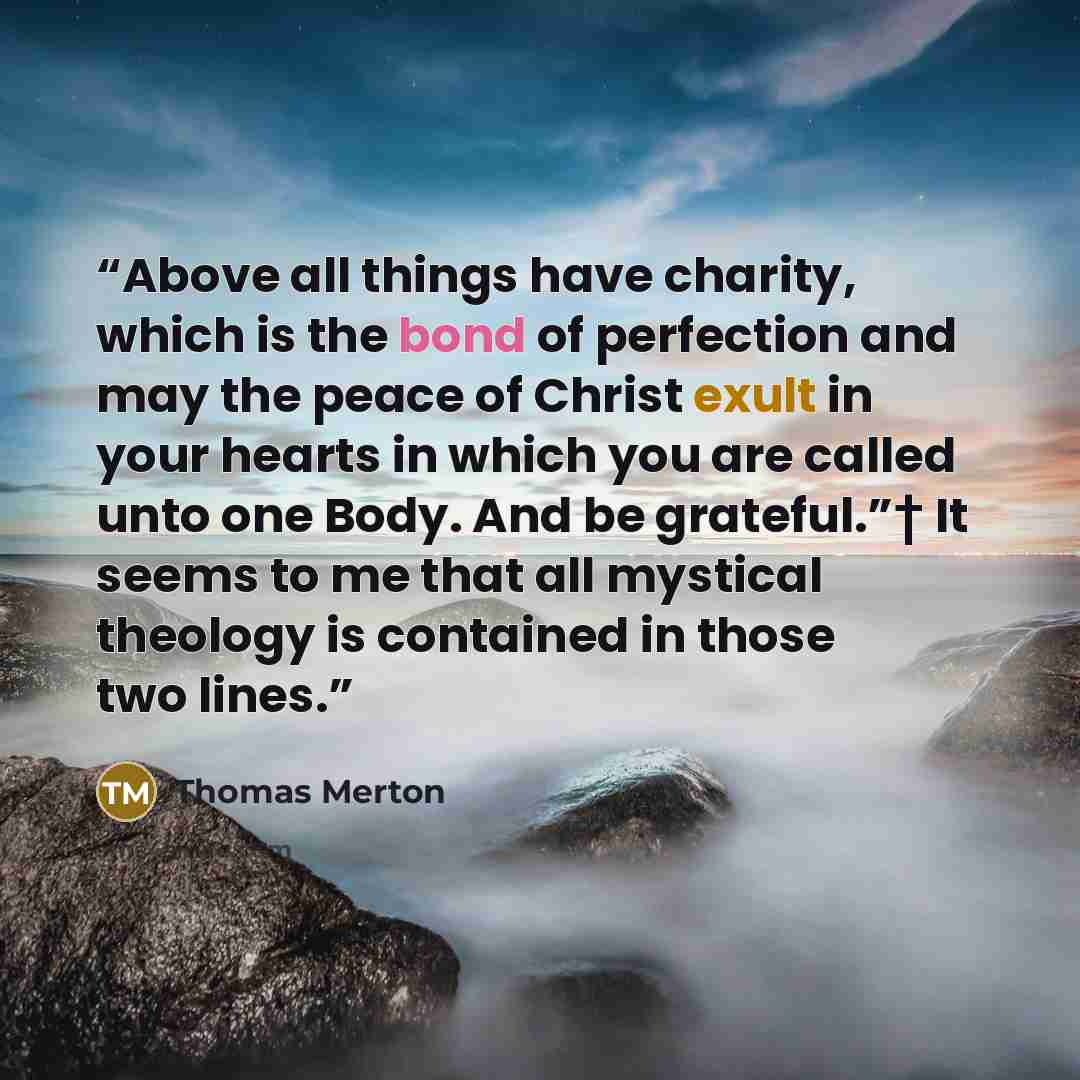 “Above all things have charity, which is the bond of perfection and may the peace of Christ exult in your hearts in which you are called unto one Body. And be grateful.”† It seems to me that all mystical theology is contained in those two lines.” quote by Thomas Merton