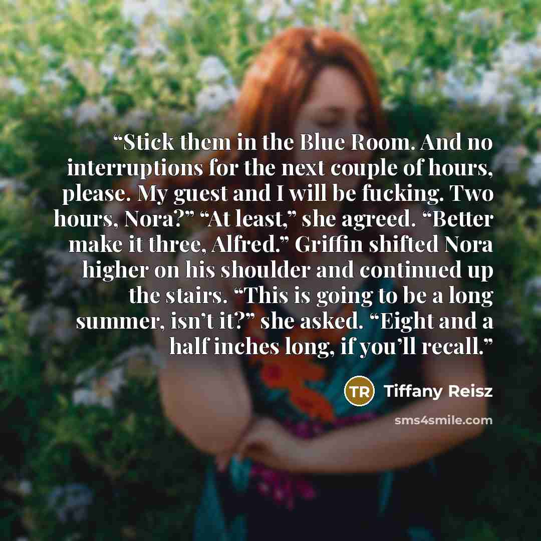 “Stick them in the Blue Room. And no interruptions for the next couple of hours, please. My guest and I will be fucking. Two hours, Nora?” “At least,” she agreed. “Better make it three, Alfred.” Griffin shifted Nora higher on his shoulder and continued up the stairs. “This is going to be a long…” quote by Tiffany Reisz