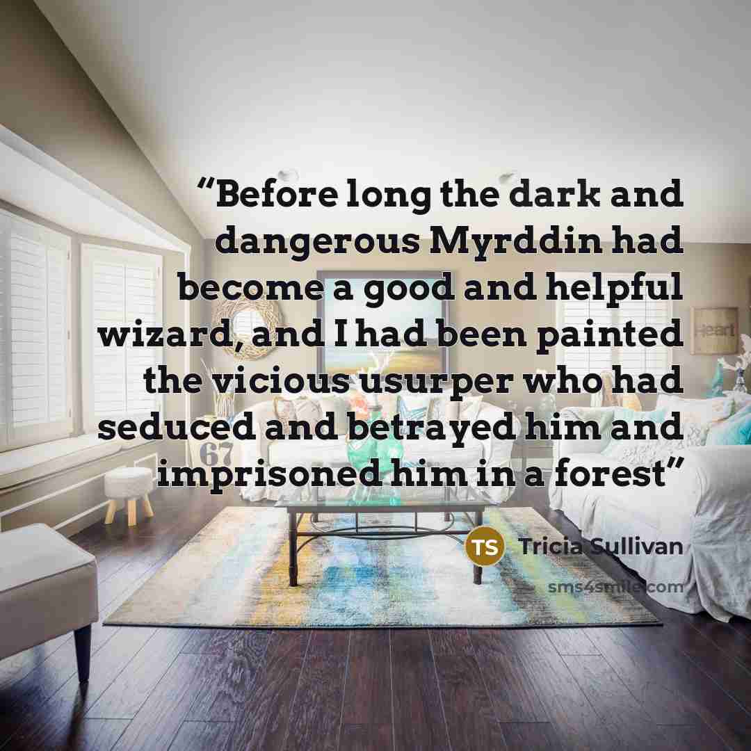 “Before long the dark and dangerous Myrddin had become a good and helpful wizard, and I had been painted the vicious usurper who had seduced and betrayed him and imprisoned him in a forest” quote by Tricia Sullivan