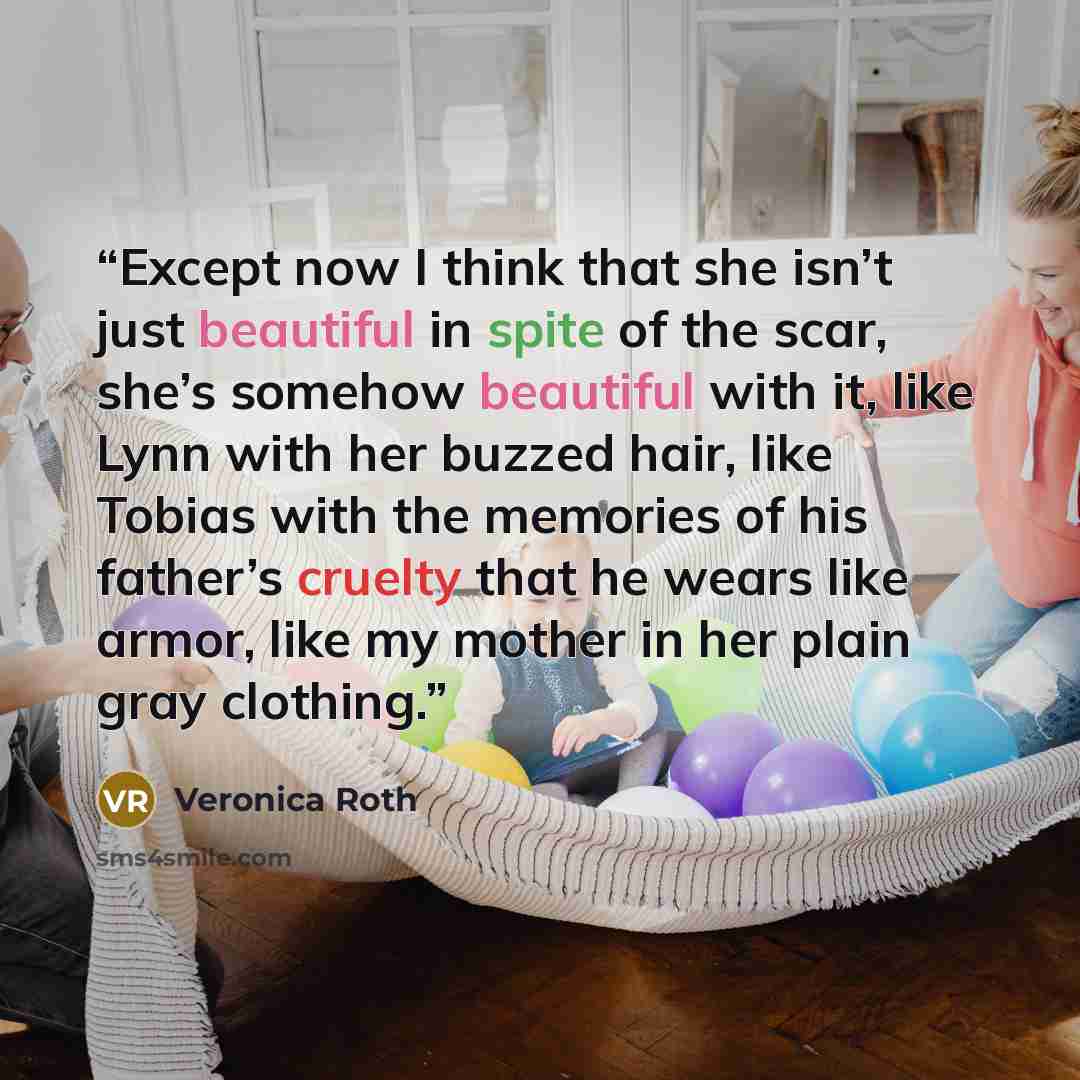 “Except now I think that she isn’t just beautiful in spite of the scar, she’s somehow beautiful with it, like Lynn with her buzzed hair, like Tobias with the memories of his father’s cruelty that he wears like armor, like my mother in her plain gray clothing.” quote by Veronica Roth
