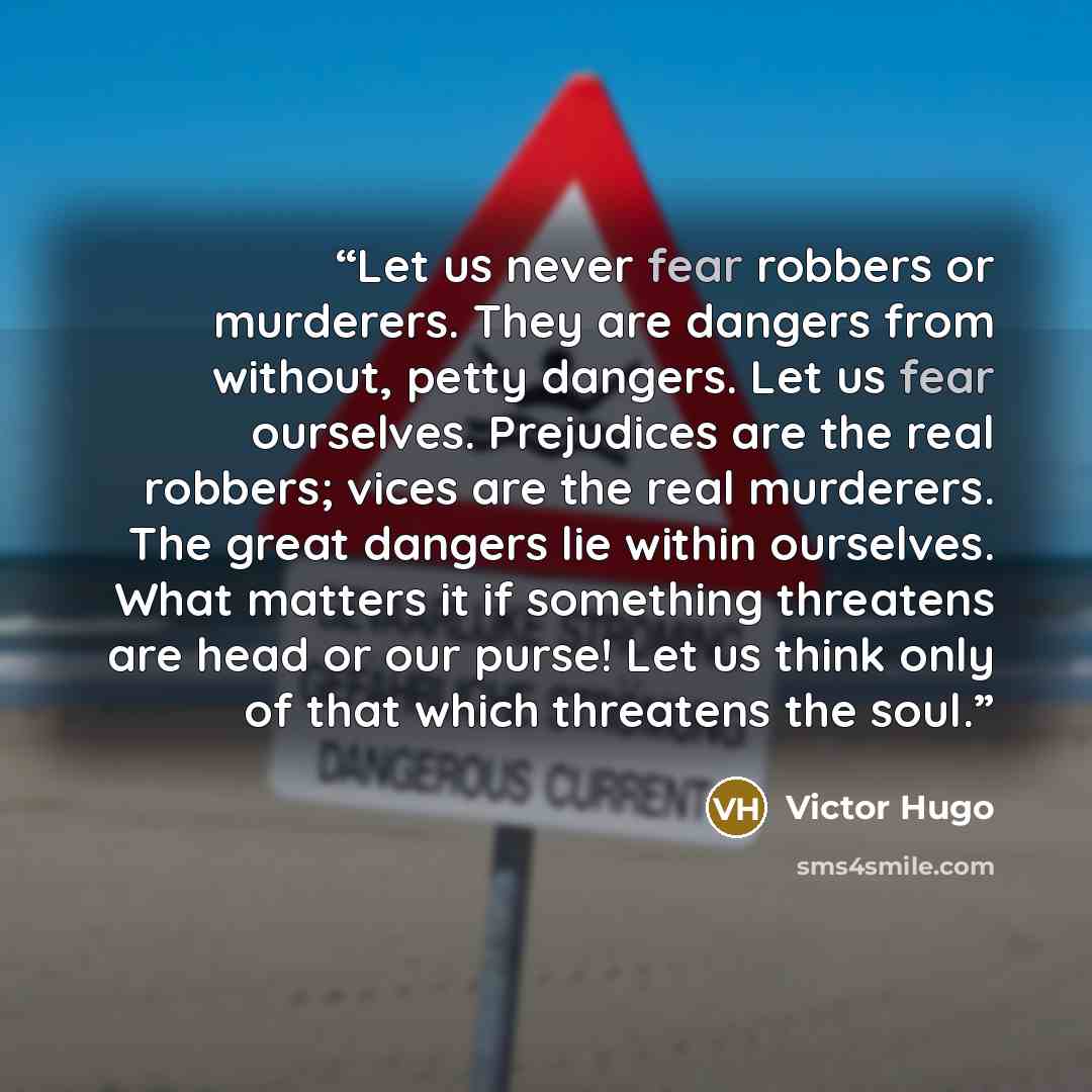 “Let us never fear robbers or murderers. They are dangers from without, petty dangers. Let us fear ourselves. Prejudices are the real robbers; vices are the real murderers. The great dangers lie within ourselves. What matters it if something threatens are head or our purse! Let us think only of…” quote by Victor Hugo