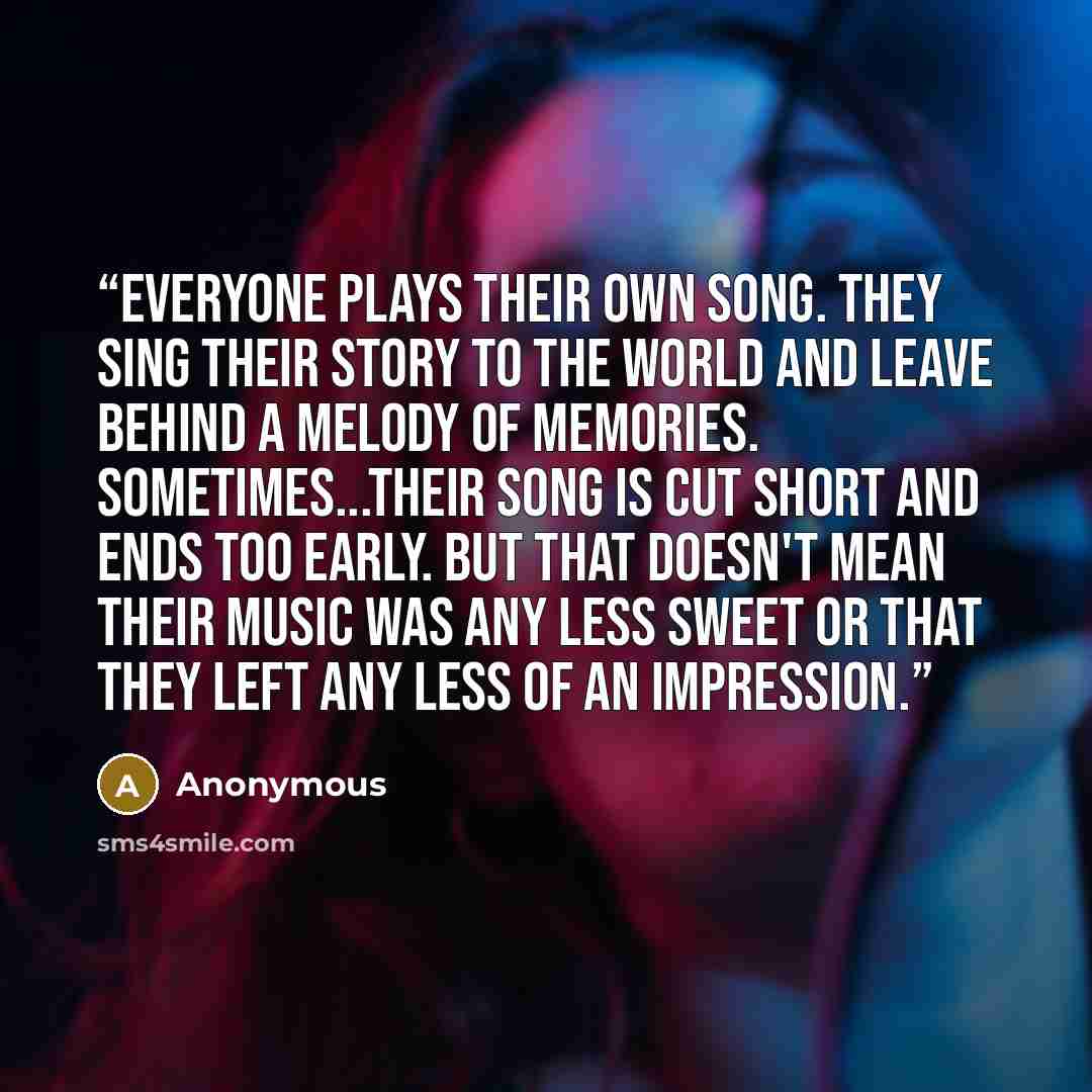 “Everyone plays their own song. They sing their story to the world and leave behind a melody of memories. Sometimes...their song is cut short and ends too early. But that doesn't mean their music was any less sweet or that they left any less of an impression.” quote by Anonymous
