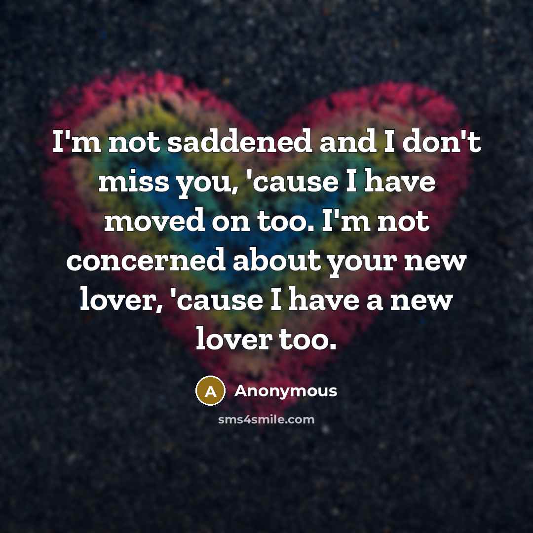 “I'm not saddened and I don't miss you, 'cause I have moved on too. I'm not concerned about your new lover, 'cause I have a new lover too.” quote by Anonymous