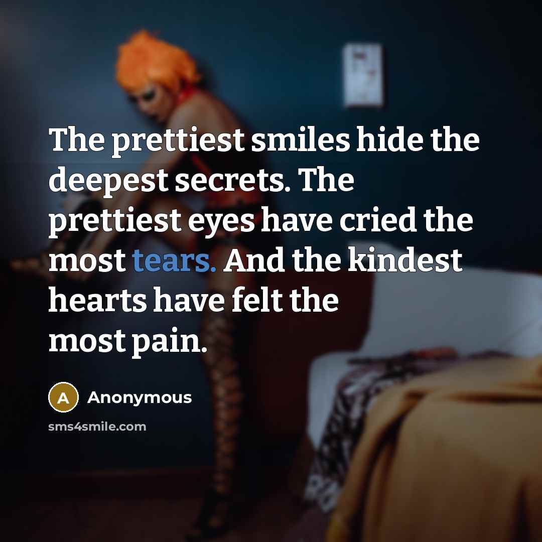 “The prettiest smiles hide the deepest secrets. The prettiest eyes have cried the most tears. And the kindest hearts have felt the most pain.” quote by Anonymous