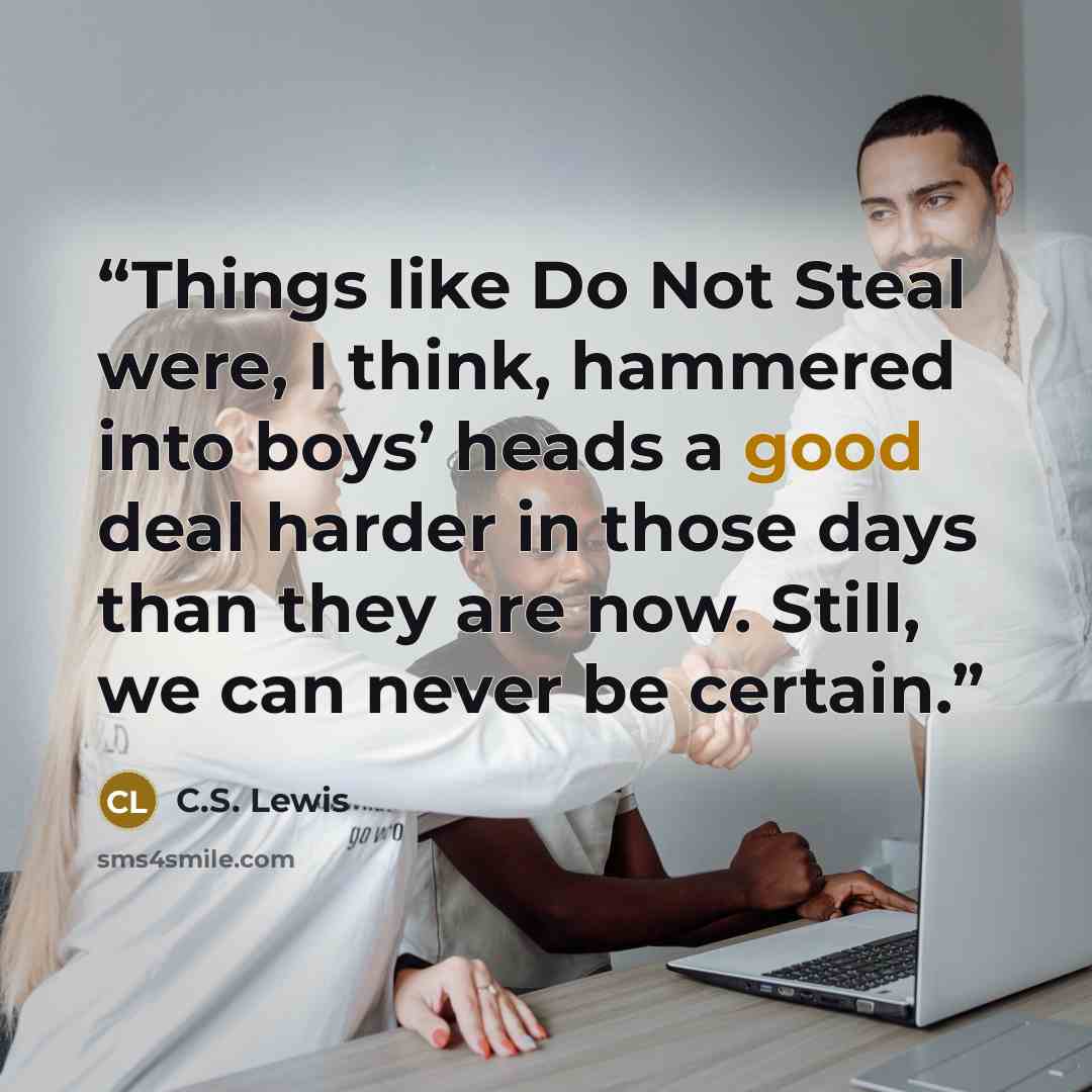 “Things like Do Not Steal were, I think, hammered into boys’ heads a good deal harder in those days than they are now. Still, we can never be certain.” quote by C.S. Lewis