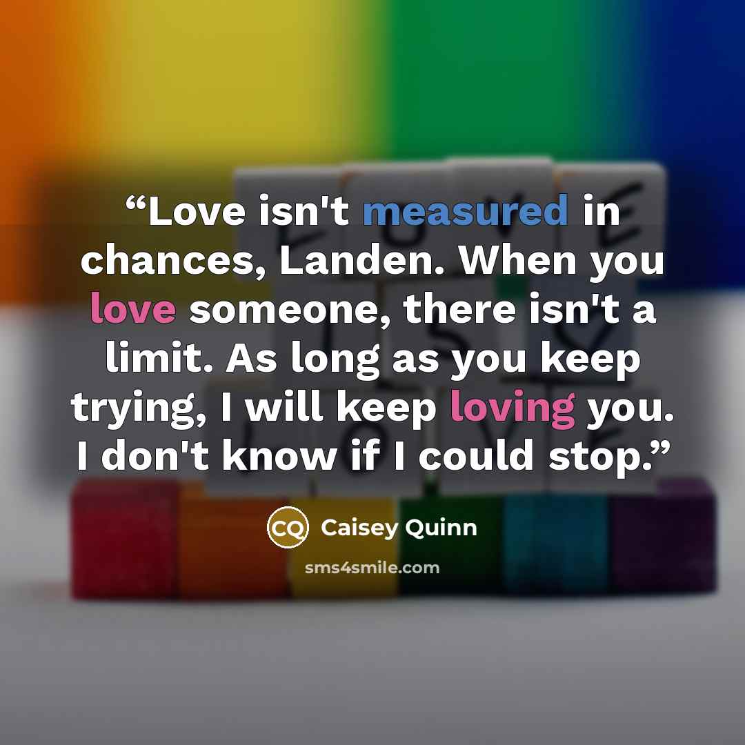 “Love isn't measured in chances, Landen. When you love someone, there isn't a limit. As long as you keep trying, I will keep loving you. I don't know if I could stop.” quote by Caisey Quinn