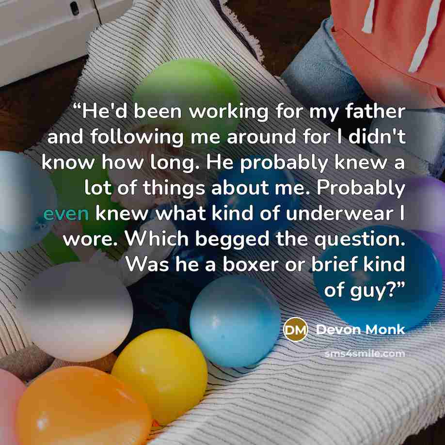 “He'd been working for my father and following me around for I didn't know how long. He probably knew a lot of things about me. Probably even knew what kind of underwear I wore. Which begged the question. Was he a boxer or brief kind of guy?” quote by Devon Monk